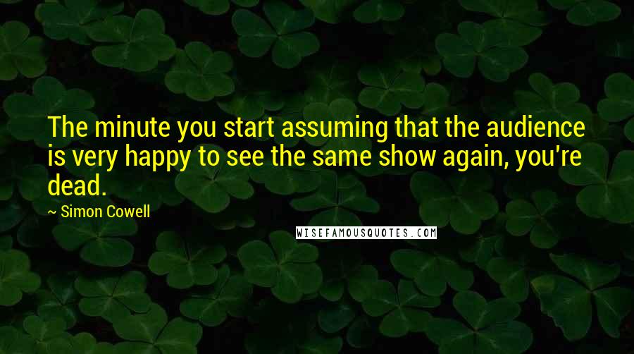 Simon Cowell Quotes: The minute you start assuming that the audience is very happy to see the same show again, you're dead.