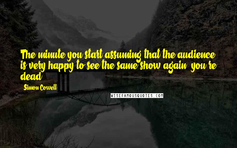 Simon Cowell Quotes: The minute you start assuming that the audience is very happy to see the same show again, you're dead.