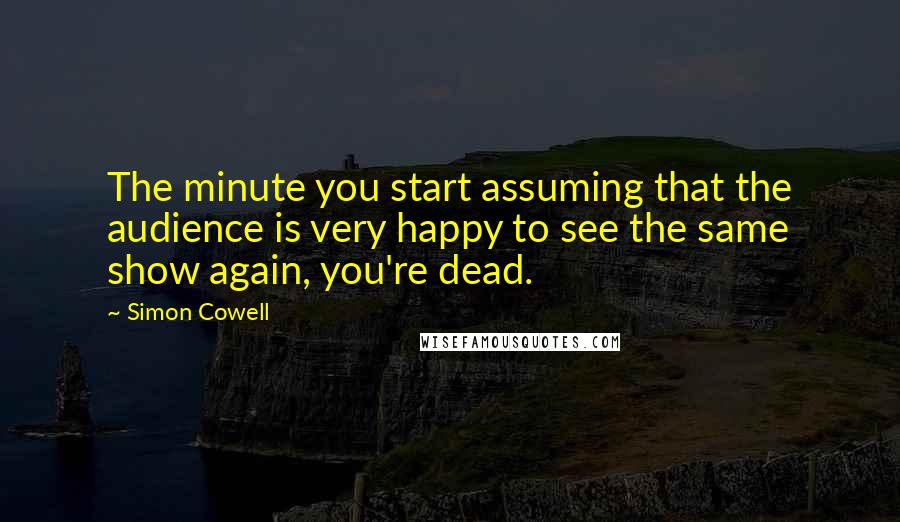 Simon Cowell Quotes: The minute you start assuming that the audience is very happy to see the same show again, you're dead.