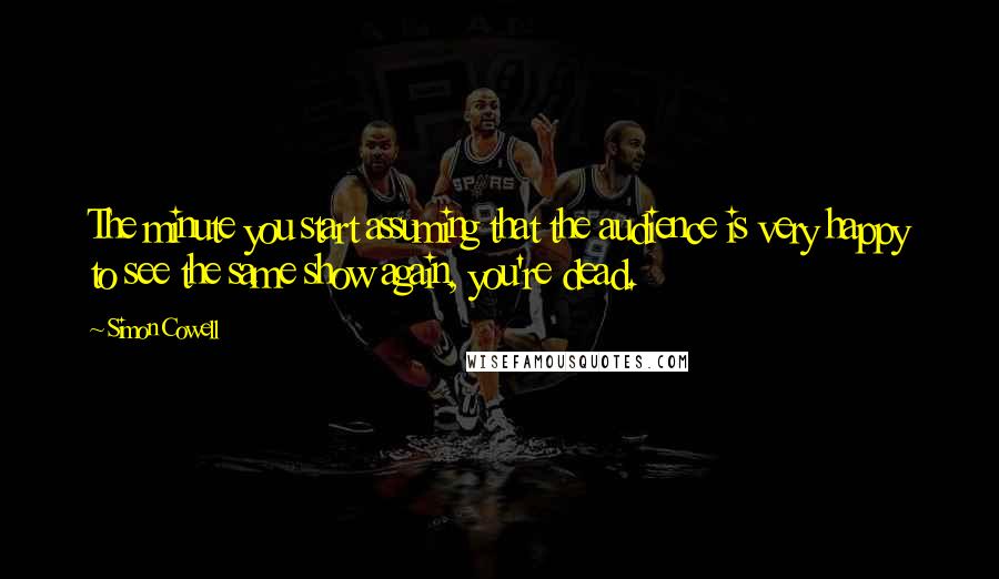 Simon Cowell Quotes: The minute you start assuming that the audience is very happy to see the same show again, you're dead.