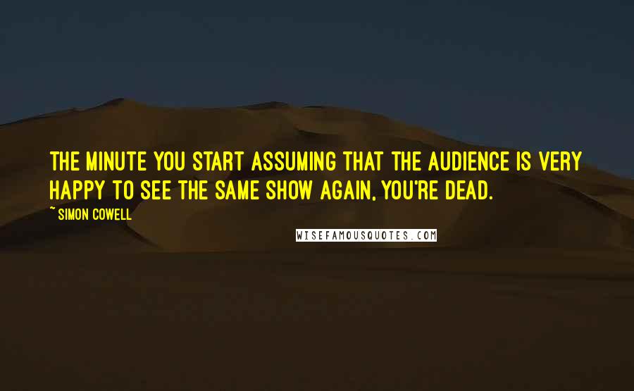 Simon Cowell Quotes: The minute you start assuming that the audience is very happy to see the same show again, you're dead.