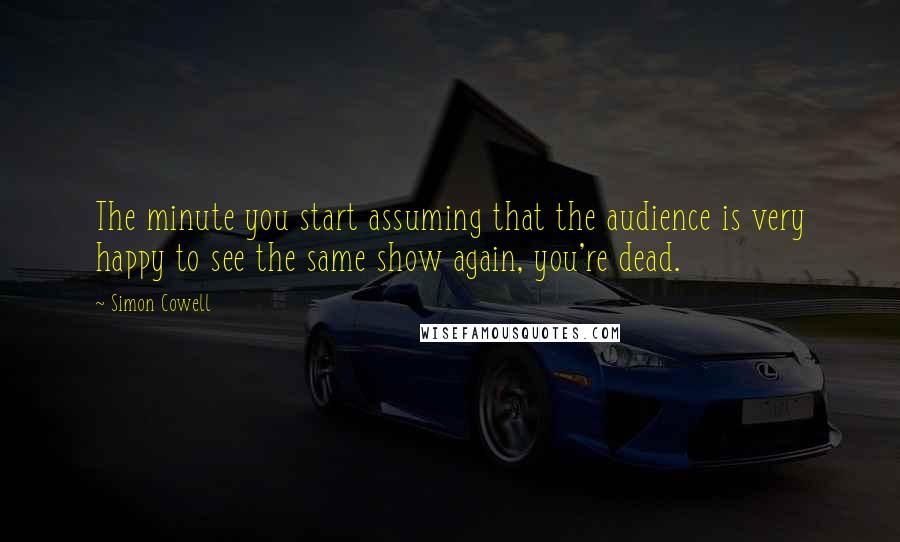 Simon Cowell Quotes: The minute you start assuming that the audience is very happy to see the same show again, you're dead.