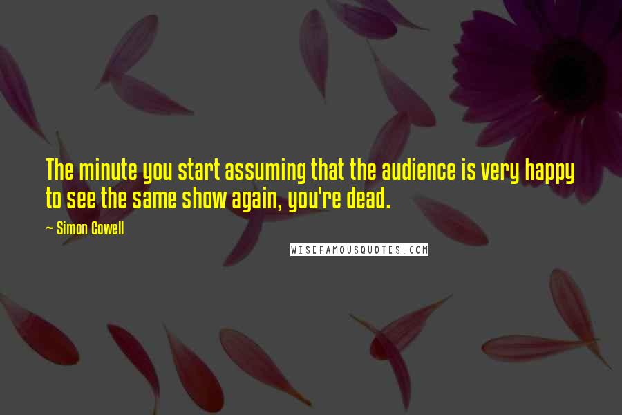 Simon Cowell Quotes: The minute you start assuming that the audience is very happy to see the same show again, you're dead.