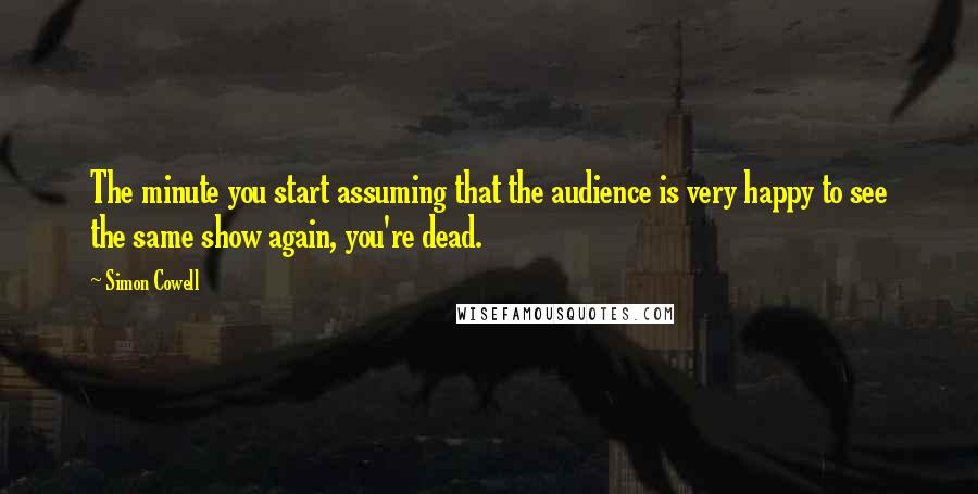 Simon Cowell Quotes: The minute you start assuming that the audience is very happy to see the same show again, you're dead.