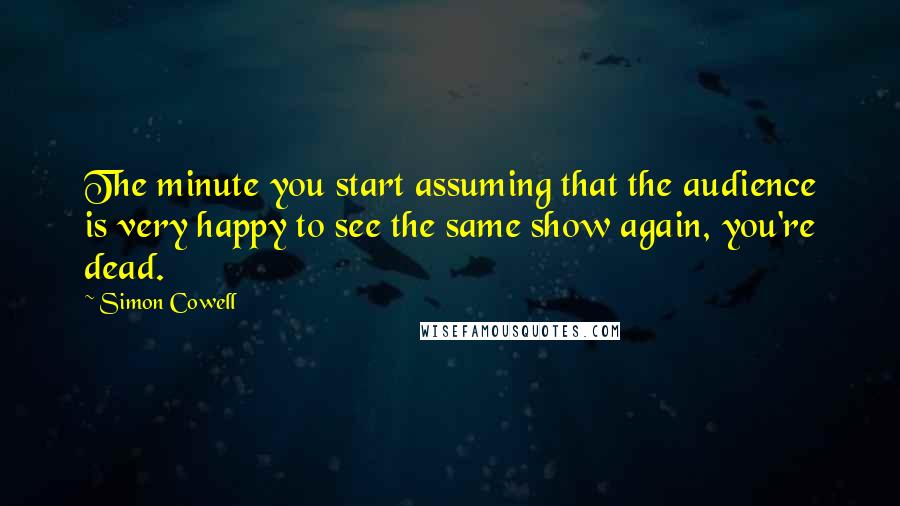 Simon Cowell Quotes: The minute you start assuming that the audience is very happy to see the same show again, you're dead.