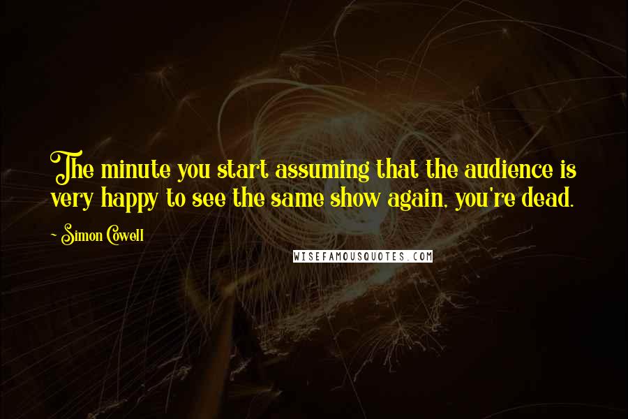 Simon Cowell Quotes: The minute you start assuming that the audience is very happy to see the same show again, you're dead.