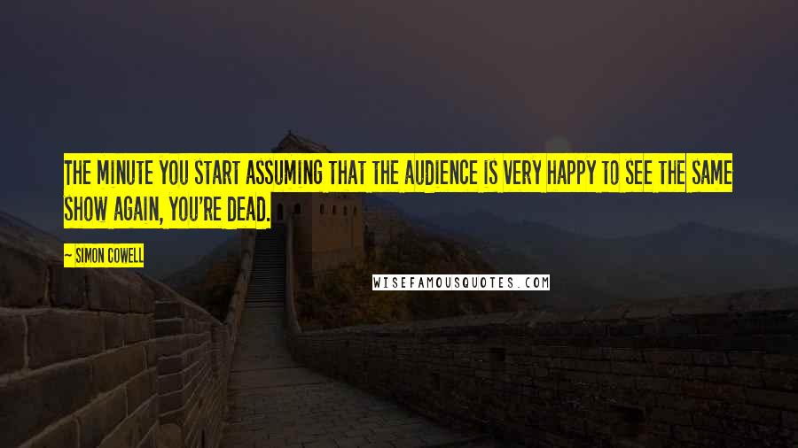 Simon Cowell Quotes: The minute you start assuming that the audience is very happy to see the same show again, you're dead.