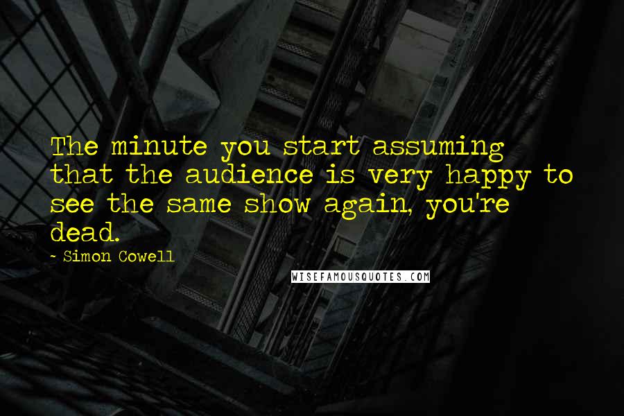 Simon Cowell Quotes: The minute you start assuming that the audience is very happy to see the same show again, you're dead.