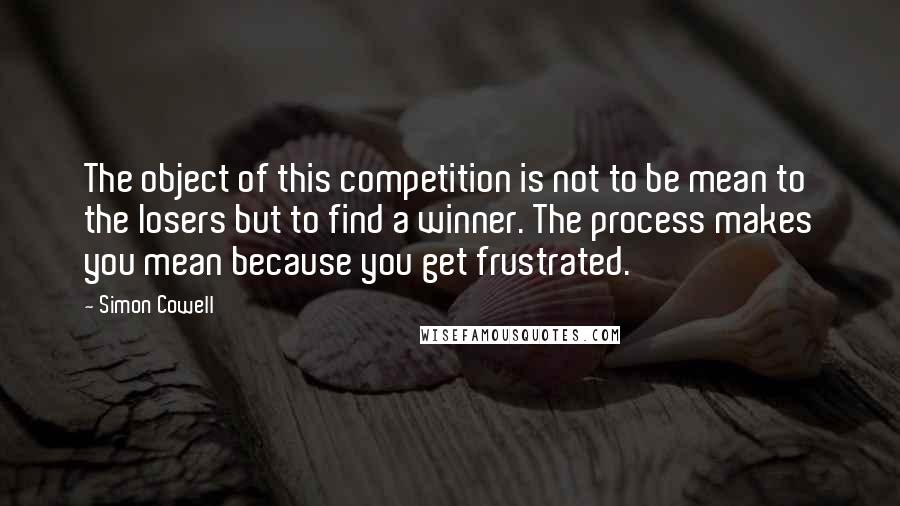 Simon Cowell Quotes: The object of this competition is not to be mean to the losers but to find a winner. The process makes you mean because you get frustrated.