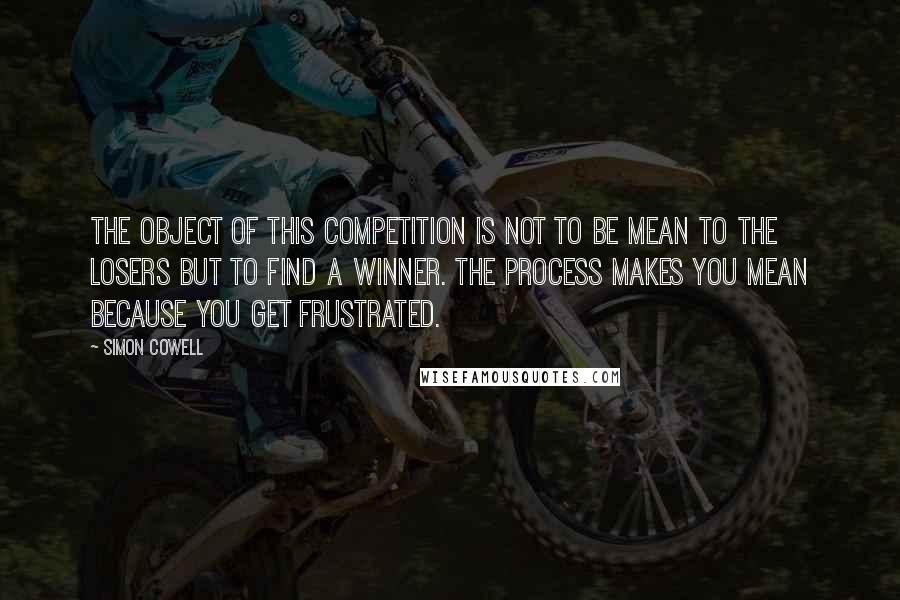 Simon Cowell Quotes: The object of this competition is not to be mean to the losers but to find a winner. The process makes you mean because you get frustrated.