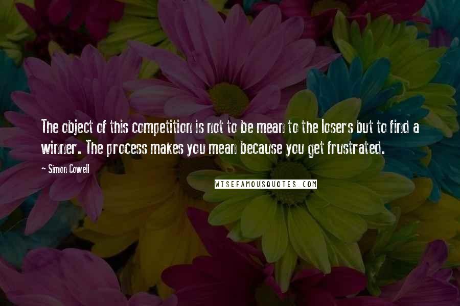 Simon Cowell Quotes: The object of this competition is not to be mean to the losers but to find a winner. The process makes you mean because you get frustrated.