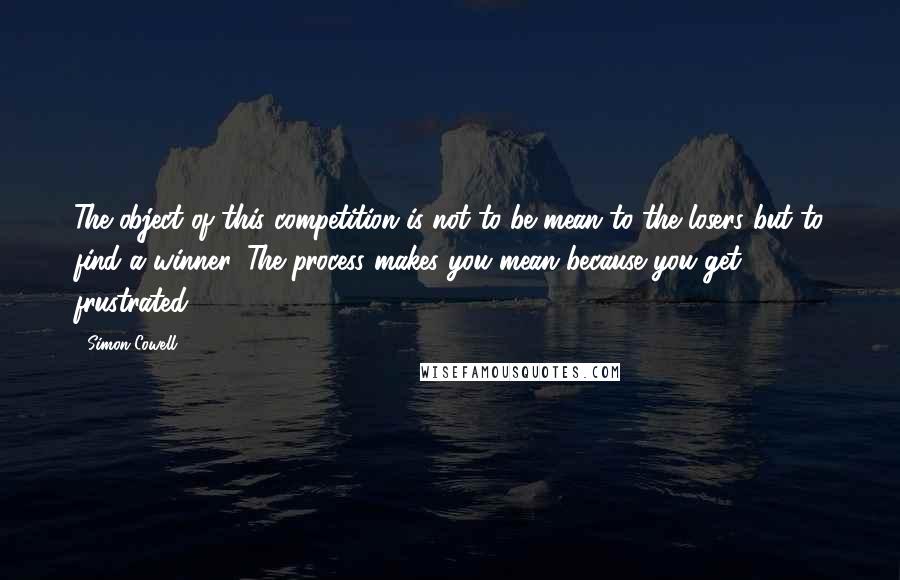 Simon Cowell Quotes: The object of this competition is not to be mean to the losers but to find a winner. The process makes you mean because you get frustrated.