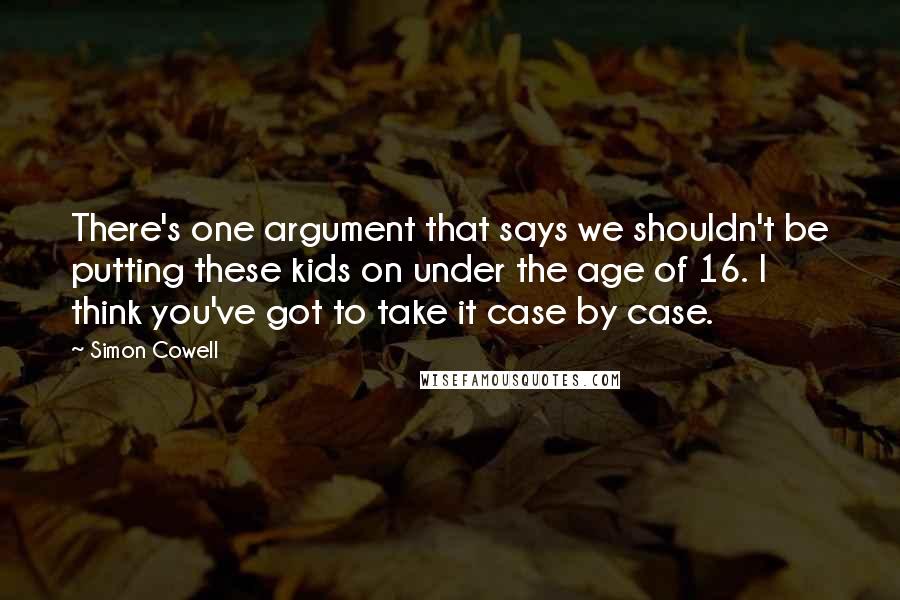 Simon Cowell Quotes: There's one argument that says we shouldn't be putting these kids on under the age of 16. I think you've got to take it case by case.