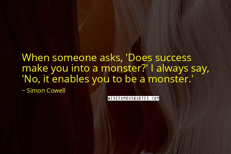 Simon Cowell Quotes: When someone asks, 'Does success make you into a monster?' I always say, 'No, it enables you to be a monster.'