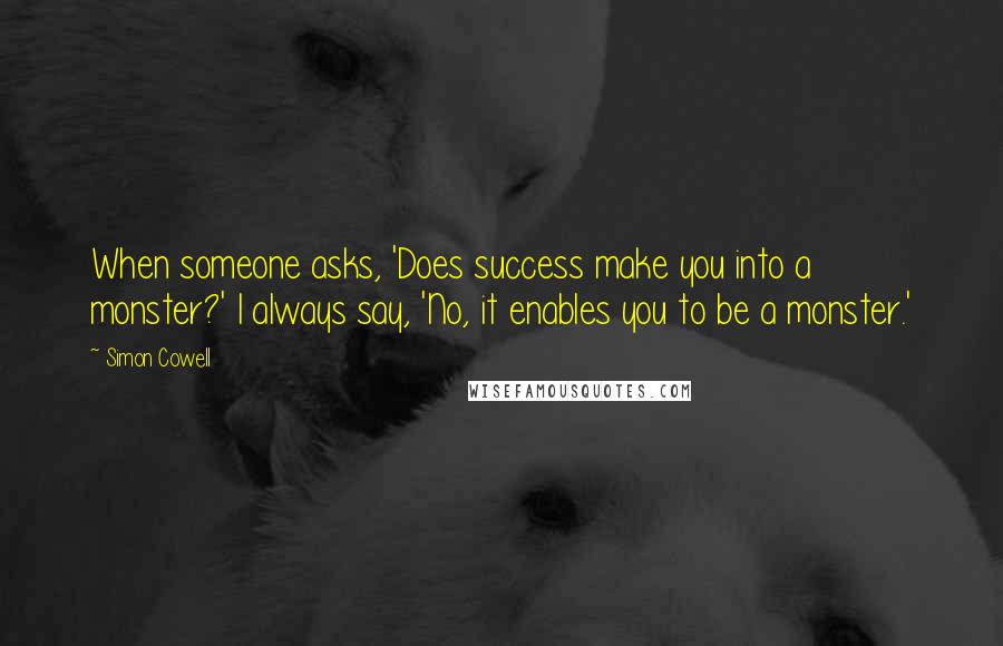 Simon Cowell Quotes: When someone asks, 'Does success make you into a monster?' I always say, 'No, it enables you to be a monster.'