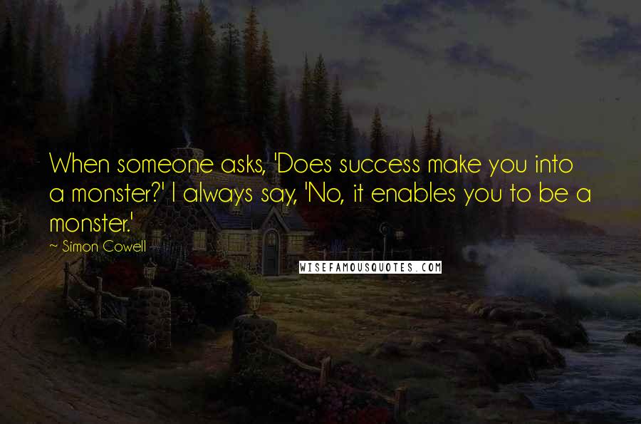 Simon Cowell Quotes: When someone asks, 'Does success make you into a monster?' I always say, 'No, it enables you to be a monster.'