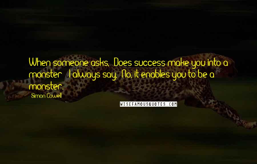 Simon Cowell Quotes: When someone asks, 'Does success make you into a monster?' I always say, 'No, it enables you to be a monster.'