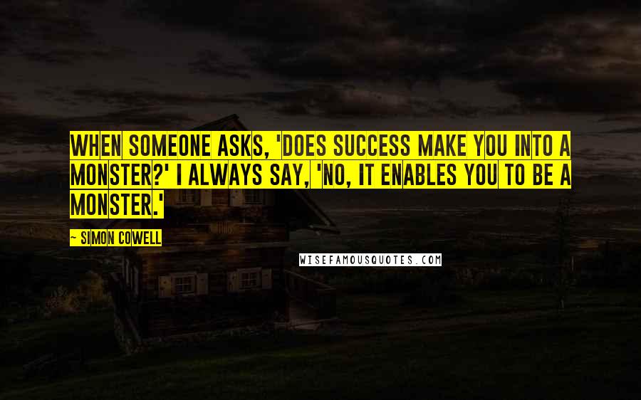 Simon Cowell Quotes: When someone asks, 'Does success make you into a monster?' I always say, 'No, it enables you to be a monster.'