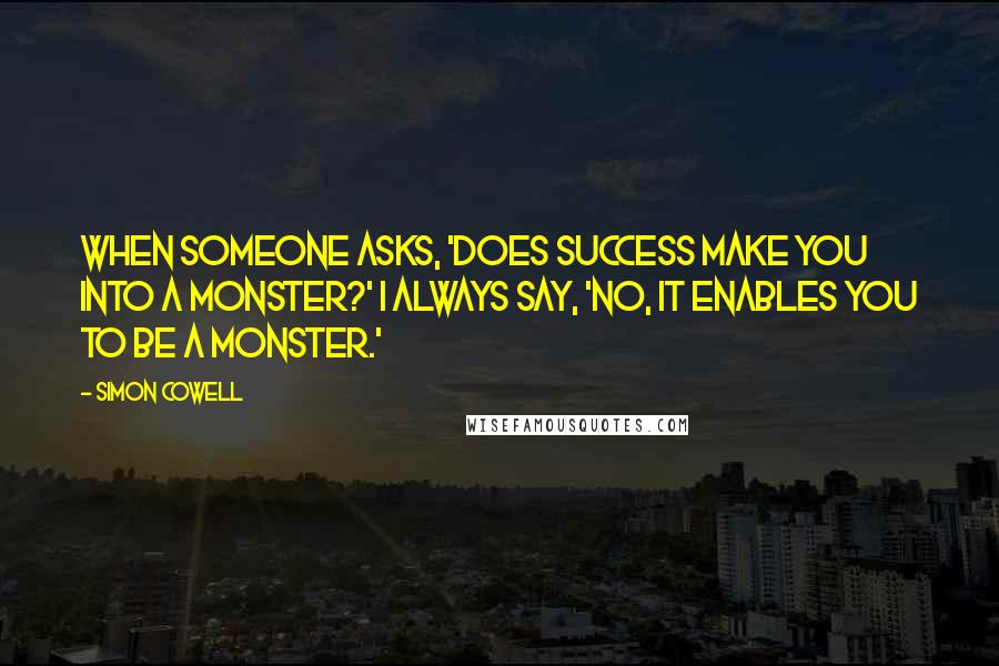 Simon Cowell Quotes: When someone asks, 'Does success make you into a monster?' I always say, 'No, it enables you to be a monster.'