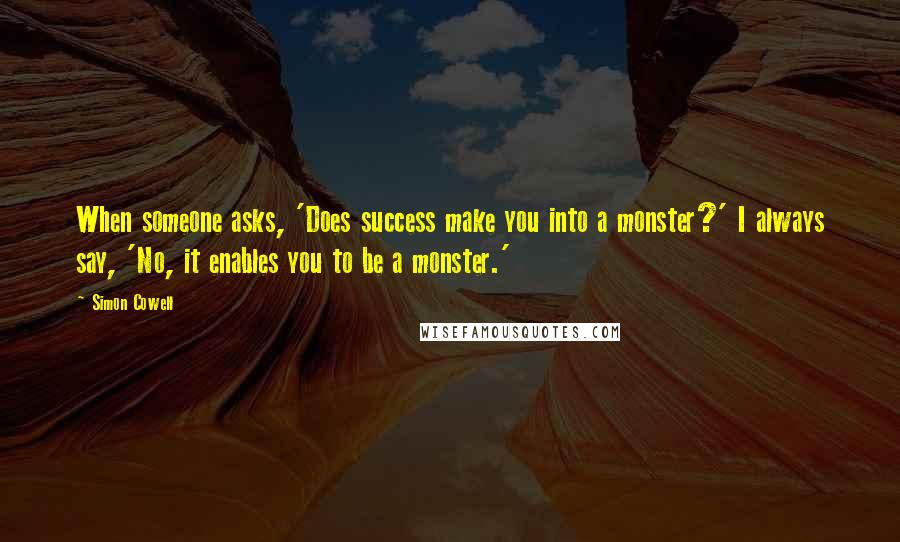 Simon Cowell Quotes: When someone asks, 'Does success make you into a monster?' I always say, 'No, it enables you to be a monster.'