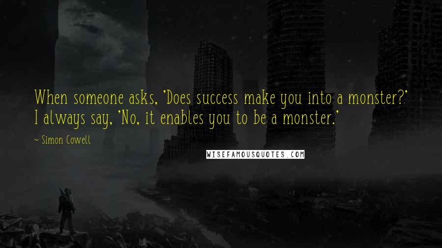 Simon Cowell Quotes: When someone asks, 'Does success make you into a monster?' I always say, 'No, it enables you to be a monster.'