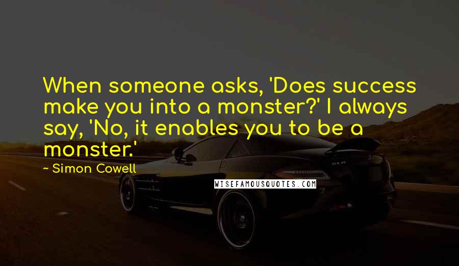 Simon Cowell Quotes: When someone asks, 'Does success make you into a monster?' I always say, 'No, it enables you to be a monster.'