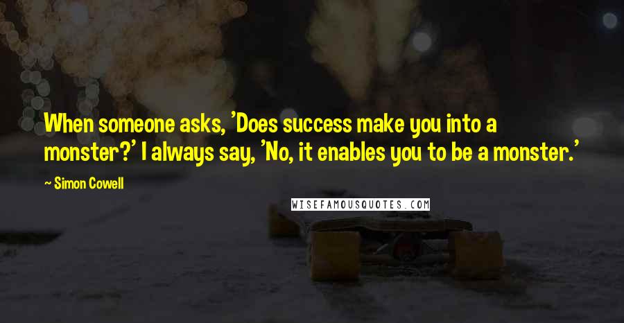 Simon Cowell Quotes: When someone asks, 'Does success make you into a monster?' I always say, 'No, it enables you to be a monster.'
