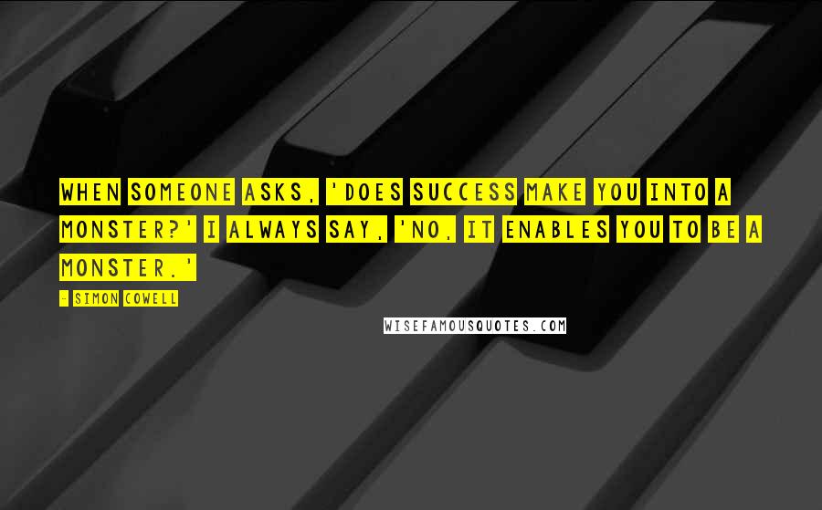 Simon Cowell Quotes: When someone asks, 'Does success make you into a monster?' I always say, 'No, it enables you to be a monster.'