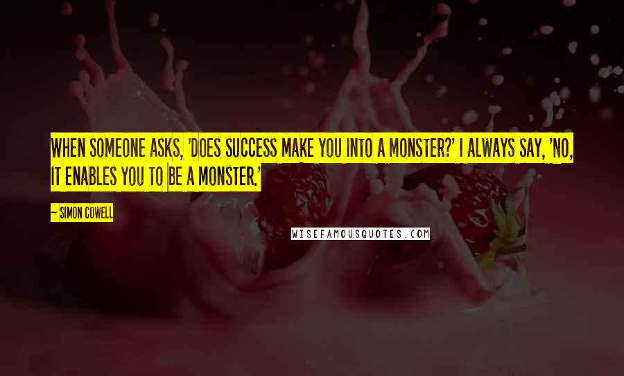 Simon Cowell Quotes: When someone asks, 'Does success make you into a monster?' I always say, 'No, it enables you to be a monster.'