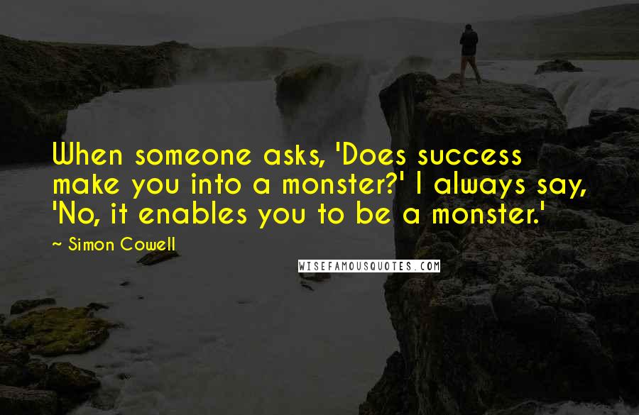 Simon Cowell Quotes: When someone asks, 'Does success make you into a monster?' I always say, 'No, it enables you to be a monster.'