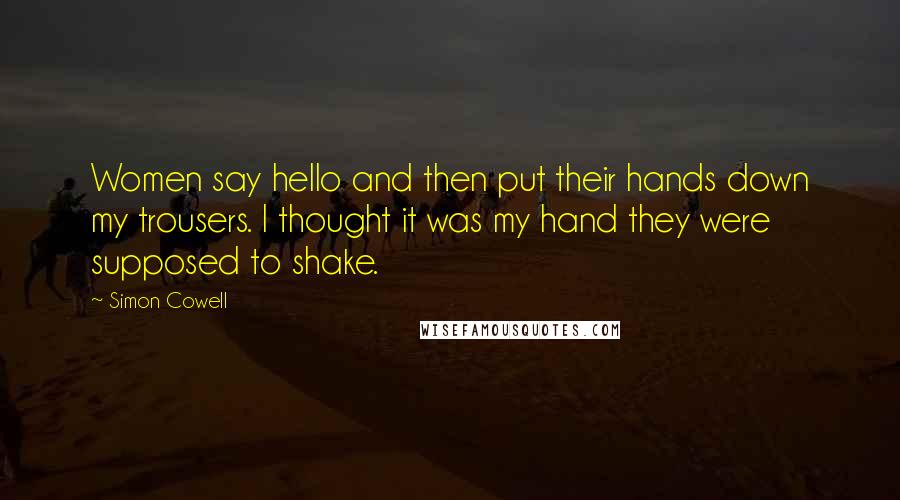 Simon Cowell Quotes: Women say hello and then put their hands down my trousers. I thought it was my hand they were supposed to shake.