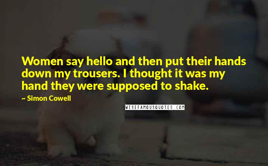 Simon Cowell Quotes: Women say hello and then put their hands down my trousers. I thought it was my hand they were supposed to shake.