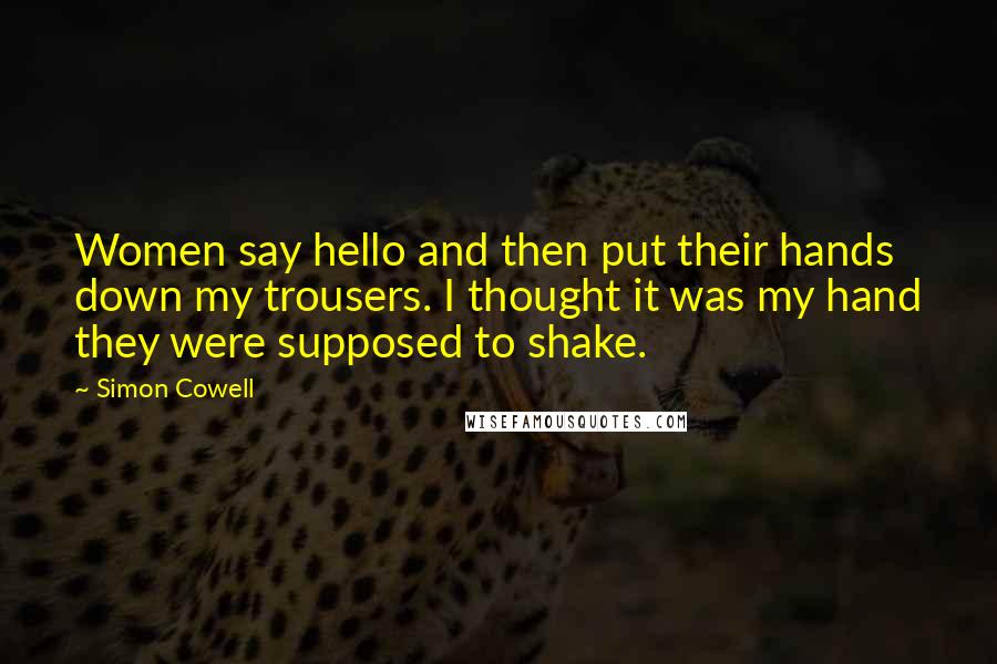 Simon Cowell Quotes: Women say hello and then put their hands down my trousers. I thought it was my hand they were supposed to shake.