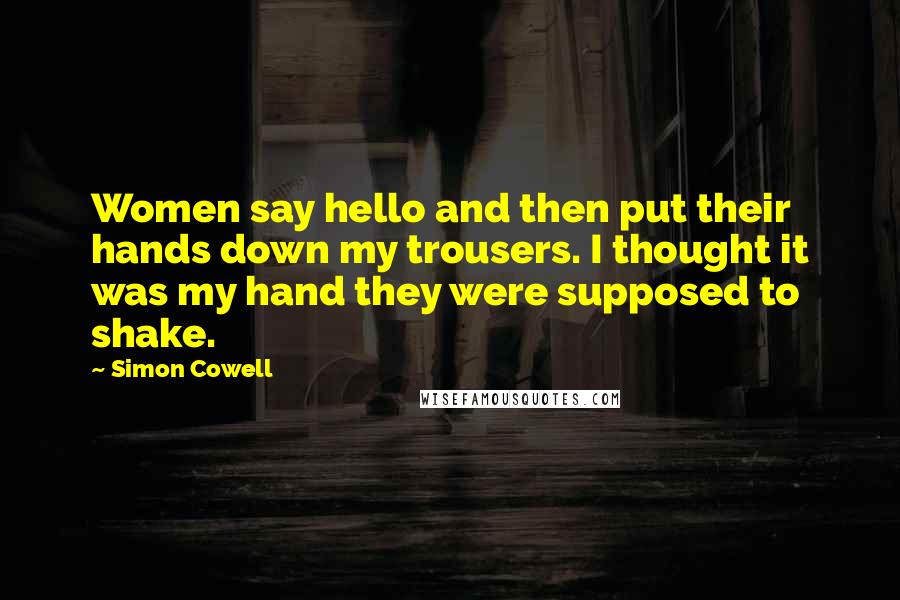 Simon Cowell Quotes: Women say hello and then put their hands down my trousers. I thought it was my hand they were supposed to shake.