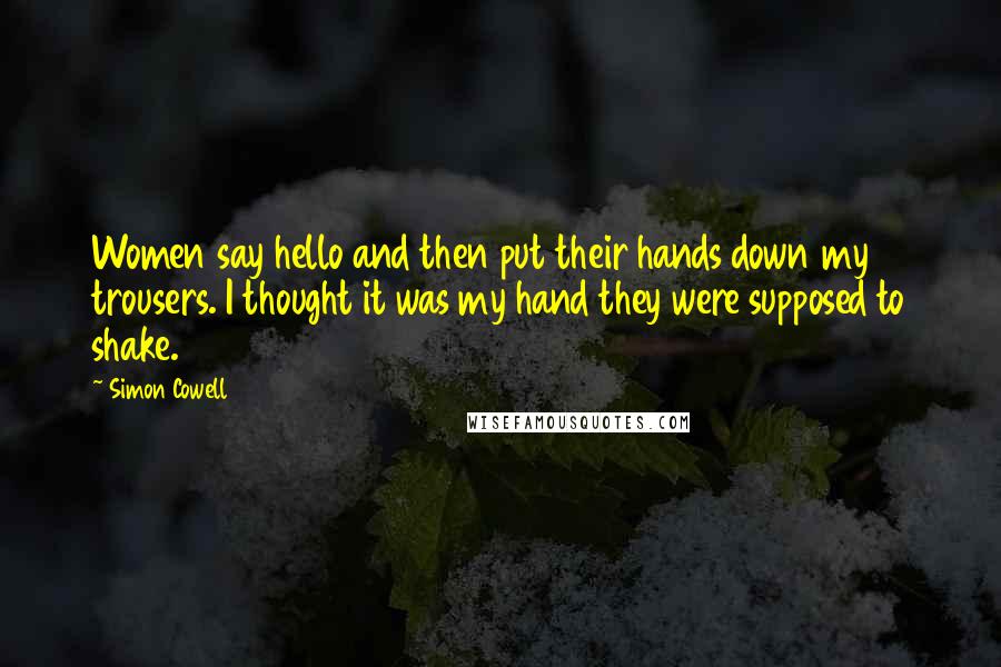 Simon Cowell Quotes: Women say hello and then put their hands down my trousers. I thought it was my hand they were supposed to shake.