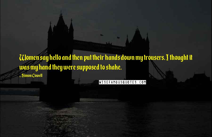 Simon Cowell Quotes: Women say hello and then put their hands down my trousers. I thought it was my hand they were supposed to shake.