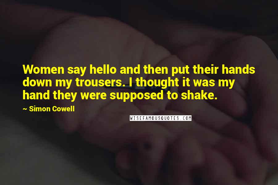 Simon Cowell Quotes: Women say hello and then put their hands down my trousers. I thought it was my hand they were supposed to shake.