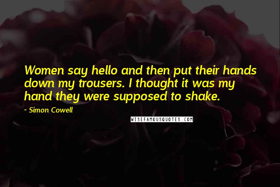 Simon Cowell Quotes: Women say hello and then put their hands down my trousers. I thought it was my hand they were supposed to shake.