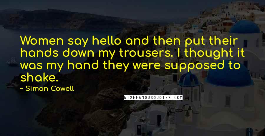 Simon Cowell Quotes: Women say hello and then put their hands down my trousers. I thought it was my hand they were supposed to shake.