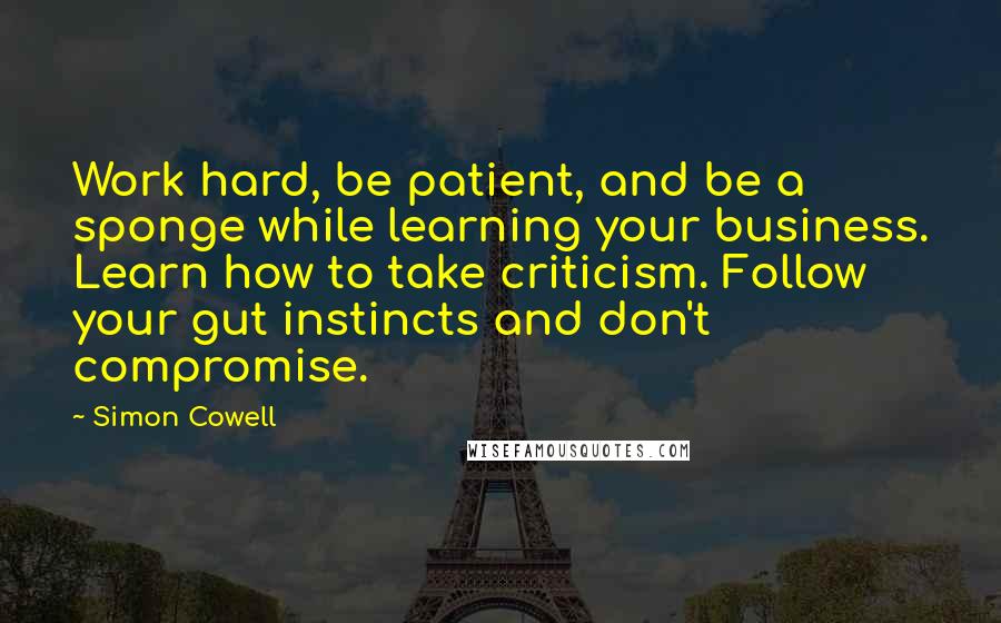 Simon Cowell Quotes: Work hard, be patient, and be a sponge while learning your business. Learn how to take criticism. Follow your gut instincts and don't compromise.