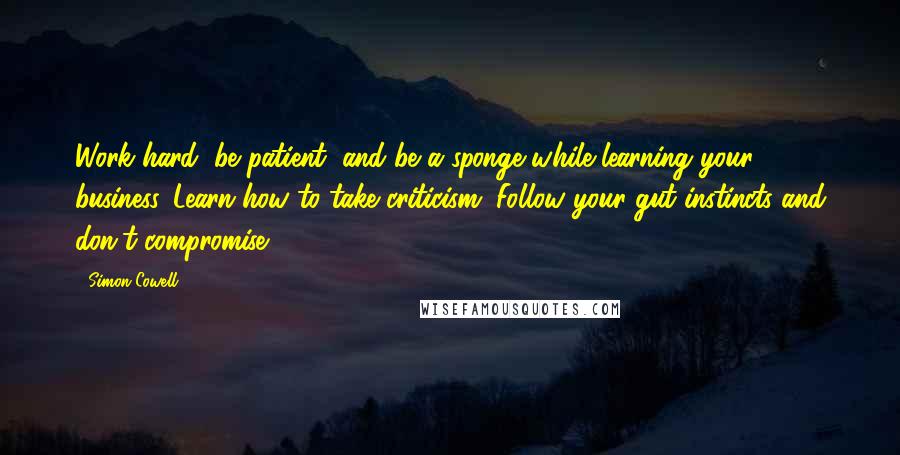 Simon Cowell Quotes: Work hard, be patient, and be a sponge while learning your business. Learn how to take criticism. Follow your gut instincts and don't compromise.