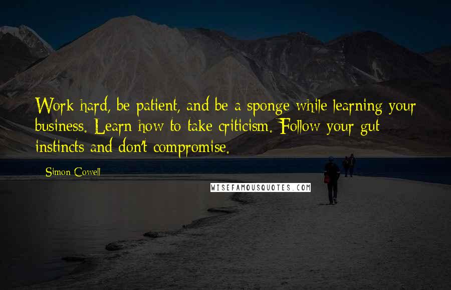 Simon Cowell Quotes: Work hard, be patient, and be a sponge while learning your business. Learn how to take criticism. Follow your gut instincts and don't compromise.