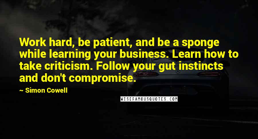 Simon Cowell Quotes: Work hard, be patient, and be a sponge while learning your business. Learn how to take criticism. Follow your gut instincts and don't compromise.