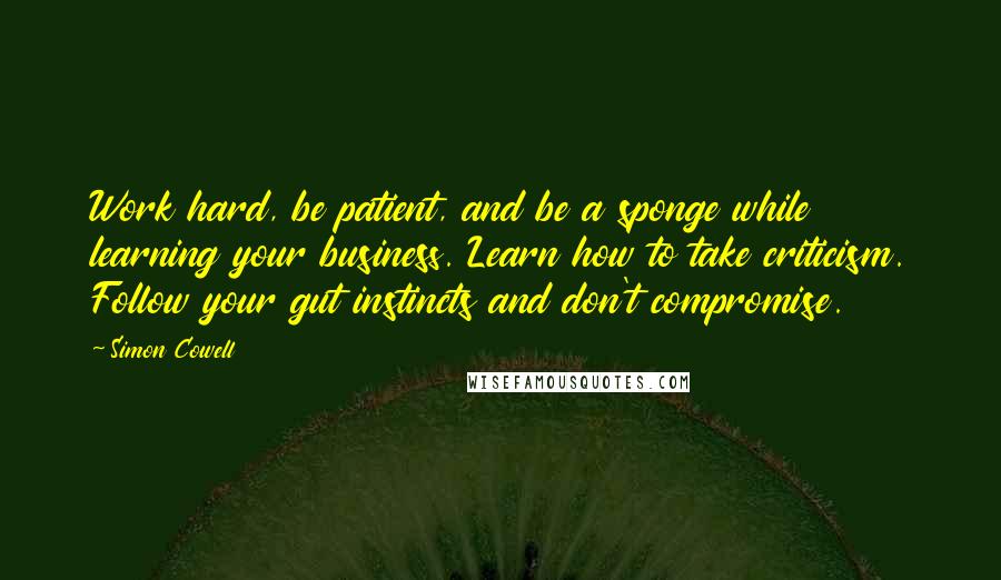 Simon Cowell Quotes: Work hard, be patient, and be a sponge while learning your business. Learn how to take criticism. Follow your gut instincts and don't compromise.