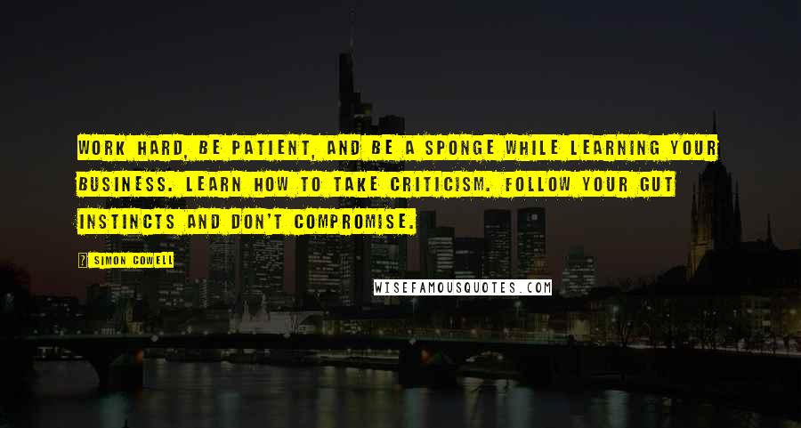Simon Cowell Quotes: Work hard, be patient, and be a sponge while learning your business. Learn how to take criticism. Follow your gut instincts and don't compromise.