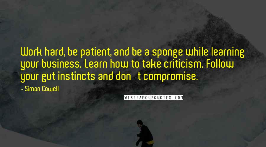Simon Cowell Quotes: Work hard, be patient, and be a sponge while learning your business. Learn how to take criticism. Follow your gut instincts and don't compromise.