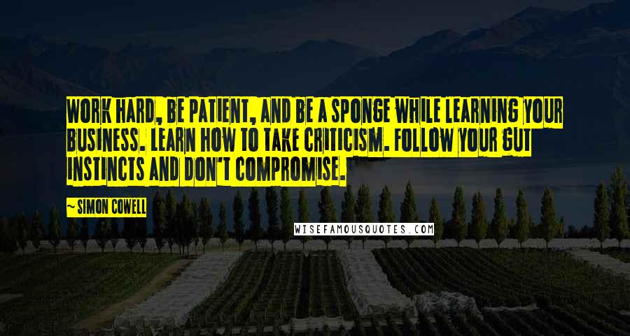 Simon Cowell Quotes: Work hard, be patient, and be a sponge while learning your business. Learn how to take criticism. Follow your gut instincts and don't compromise.