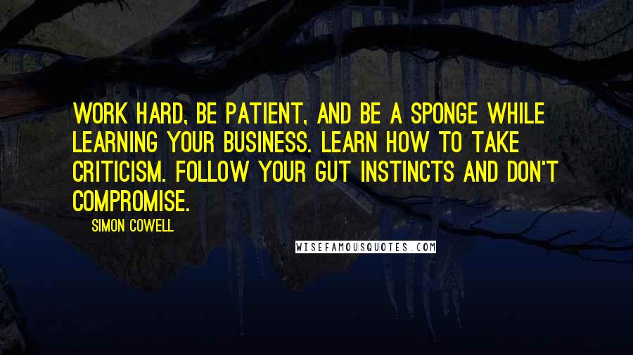 Simon Cowell Quotes: Work hard, be patient, and be a sponge while learning your business. Learn how to take criticism. Follow your gut instincts and don't compromise.