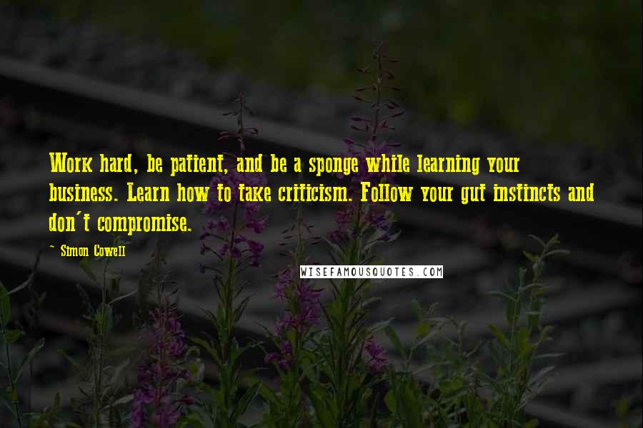 Simon Cowell Quotes: Work hard, be patient, and be a sponge while learning your business. Learn how to take criticism. Follow your gut instincts and don't compromise.