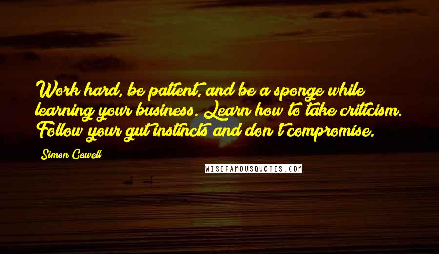 Simon Cowell Quotes: Work hard, be patient, and be a sponge while learning your business. Learn how to take criticism. Follow your gut instincts and don't compromise.
